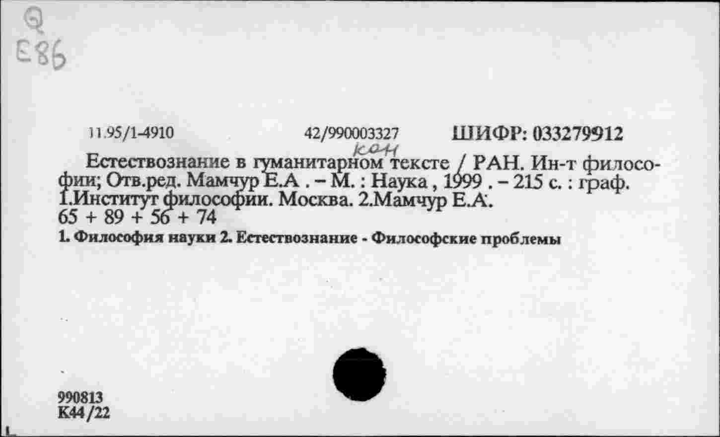 ﻿3
11.95/1-4910	42/990003327 ШИФР: 033279912
Естествознание в гуманитарном ^тексте / РАН. Ин-т философии; Отв.ред. Мамчур Е. А . - М.: Наука, 1999 . - 215 с.; фаф. ЕИнститут философии. Москва. 2.Мамчур Е.А.
65 + 89 + 56 + 74
1. Философия науки 2. Естествознание - Философские проблемы
990813
К44/22